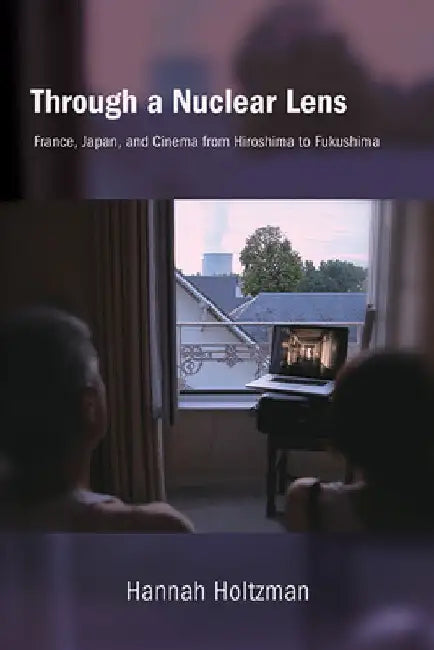 Through a Nuclear Lens: France, Japan, and Cinema from Hiroshima to Fukushima by Hannah Holtzman