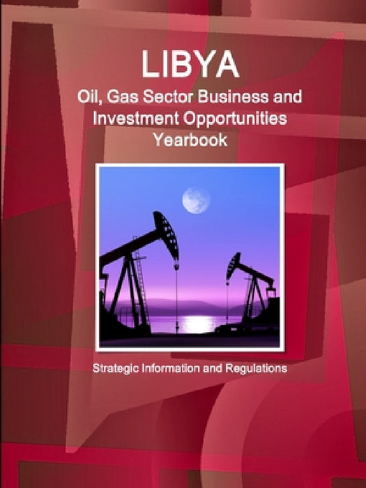 Libya Oil, Gas Sector Business and Investment Opportunities Yearbook - Strategic Information and Regulations by Inc Ibp