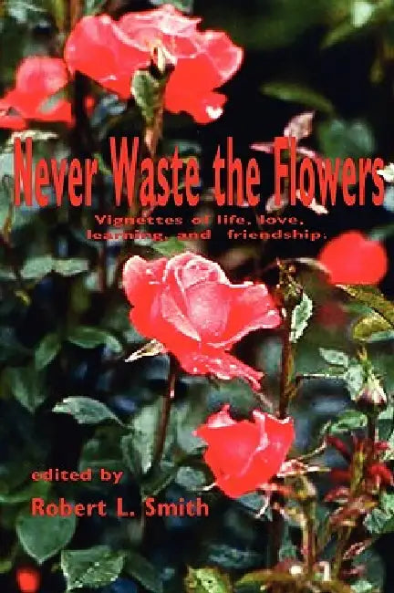 Never Waste the Flowers: Vignettes of life, love, learning, and friendship by Robert L. Smith