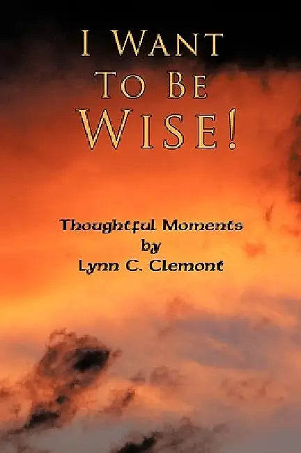 I Want To Be Wise!: Thoughtful Moments by Lynn C. Clemont