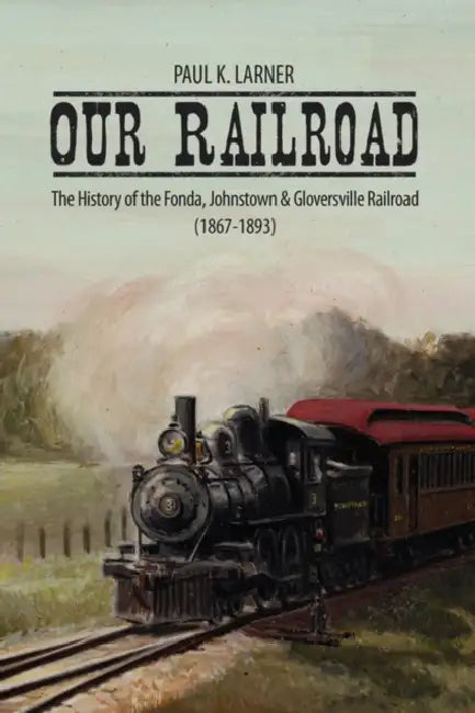 Our Railroad: The History of the Fonda, Johnstown & Gloversville Railroad (1867-1893) by Paul K. Larner