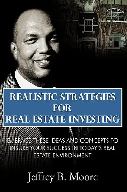 Realistic Strategies for Real Estate Investing: Embrace These Ideas and Concepts to Insure Your Success In Today's Real Estate Environment by Jeffrey B. Moore