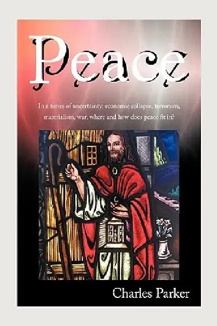 Peace: In a times of uncertainty, economic collapse, terrorism, materialism, war, where and how does peace fit in? by Charles Parker