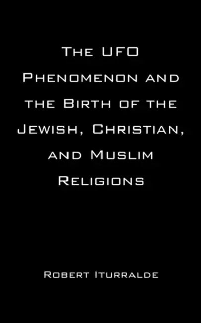The UFO Phenomenon and the Birth of the Jewish, Christian, and Muslim Religions by Robert Iturralde