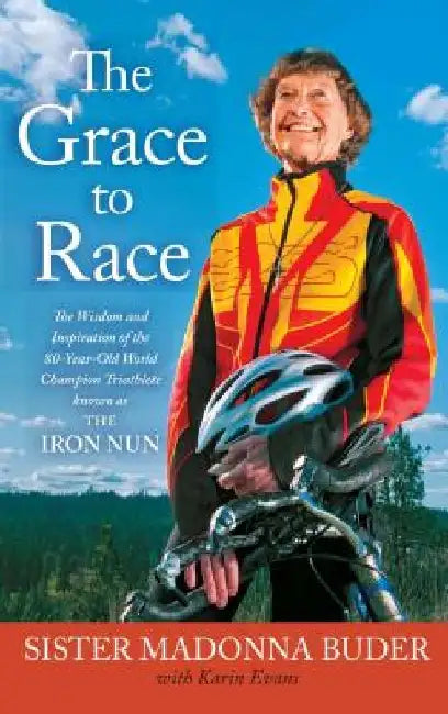 The Grace to Race: The Wisdom and Inspiration of the 80-Year-Old World Champion Triathlete Known as the Iron Nun by Sister Madonna Buder