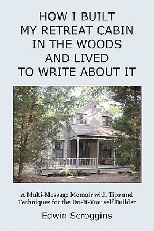 How I Built My Retreat Cabin in the Woods and Lived to Write About It: A Multi-Message Memoir with Tips & Techniques for the Do-It-Yourself Builder by Edwin Scroggins