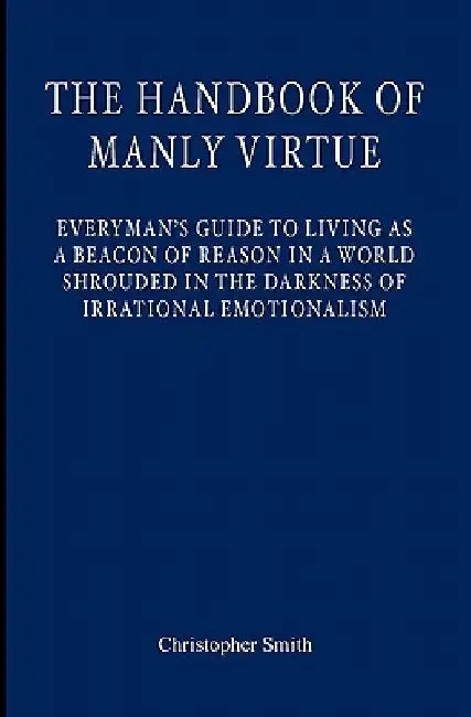 The Handbook of Manly Virtue: Everyman's Guide to Living as a Beacon of Reason in a World Shrouded in the Darkness of Irrational Emotionalism by Christopher S. Smith