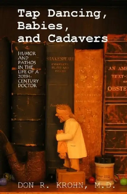 Tap Dancing, Babies, and Cadavers: Humor and Pathos in the Life of 20th-Century Doctor by Don R. Krohn M. D.