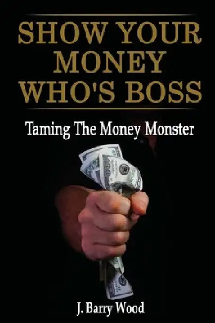 Show Your Money Who's Boss: Taming The Money Monster by J. Barry Wood