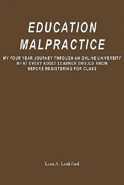 Education Malpractice: My Four Year Journey Through an Online University What Every Adult Learner Should Know Before Registering for Class by Lora A. Lankford