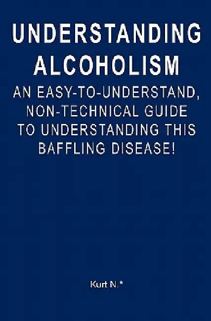 Understanding Alcoholism: An Easy-to-Understand, Non-Technical Guide to Understanding This Baffling Disease! by Kurt N. *.