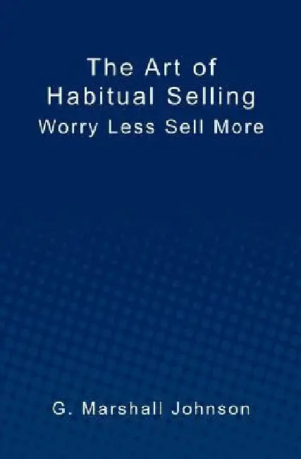 The Art of Habitual Selling: Worry Less Sell More by G. Marshall Johnson
