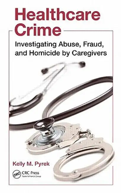 Healthcare Crime: Investigating Abuse, Fraud, and Homicide by Caregivers by Kelly M. Pyrek