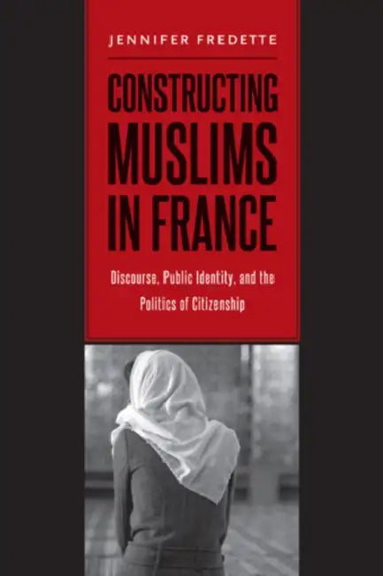 Constructing Muslims in France: Discourse, Public Identity, and the Politics of Citizenship by Jennifer Fredette
