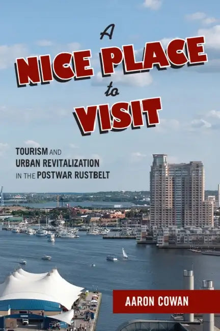 A Nice Place to Visit: Tourism and Urban Revitalization in the Postwar Rustbelt by Aaron Cowan