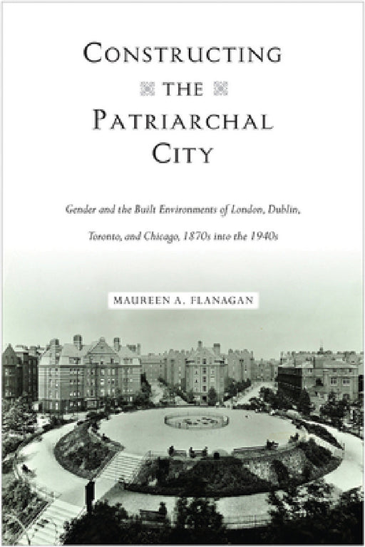 Constructing the Patriarchal City: Gender and the Built Environments of London, Dublin, Toronto, and Chicago, 1870s into the 1940s by Maureen A. Flanagan