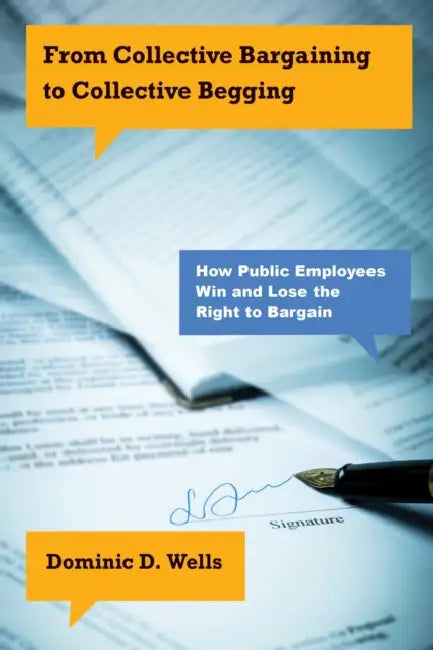 From Collective Bargaining to Collective Begging: How Public Employees Win and Lose the Right to Bargain by Dominic D. Wells