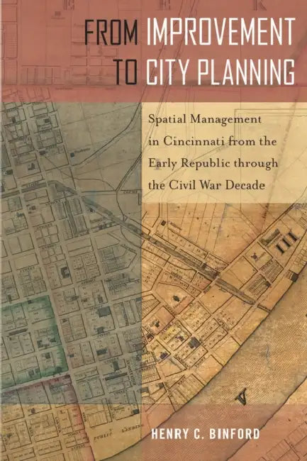 From Improvement to City Planning: Spatial Management in Cincinnati from the Early Republic Through the Civil War Decade by Henry C. Binford