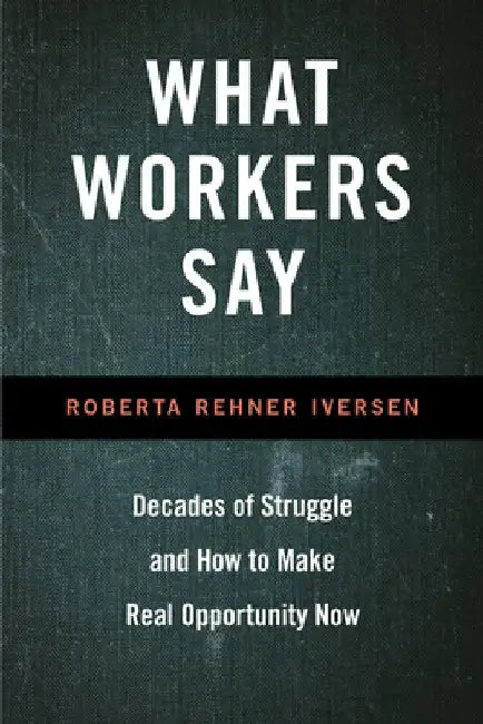 What Workers Say: Decades of Struggle and How to Make Real Opportunity Now by Roberta Iversen