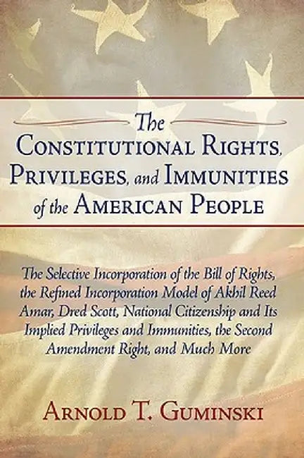 The Constitutional Rights, Privileges, and Immunities of the American People: The Selective Incorporation of the Bill of Rights, the Refined Incorpora by Arnold T. Guminski