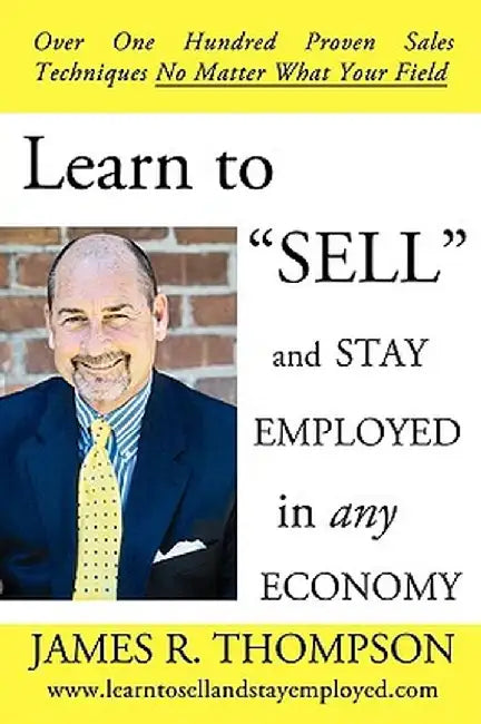 Learn to "Sell" and Stay Employed in Any Economy: Over One Hundred Proven Techniques for Sales No Matter What Your Field by James R. Thompson