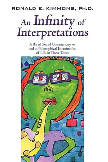 An Infinity of Interpretations: A Bit of Social Commentary on and a Philosophical Examination of Life in These Times by Ph. D. Ronald E. Kimmons