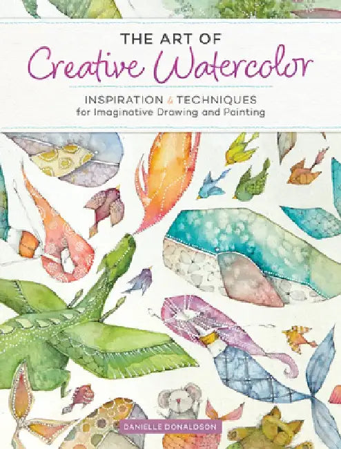 The Art of Creative Watercolor: Inspiration and Techniques for Imaginative Drawing and Painting by Danielle Donaldson