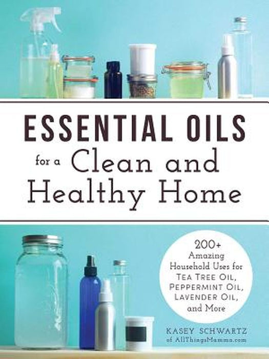 Essential Oils for a Clean and Healthy Home: 200+ Amazing Household Uses for Tea Tree Oil, Peppermint Oil, Lavender Oil, and More by Kasey Schwartz