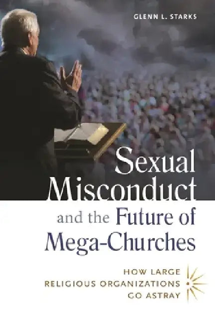 Sexual Misconduct and the Future of Mega-Churches: How Large Religious Organizations Go Astray by Glenn Starks