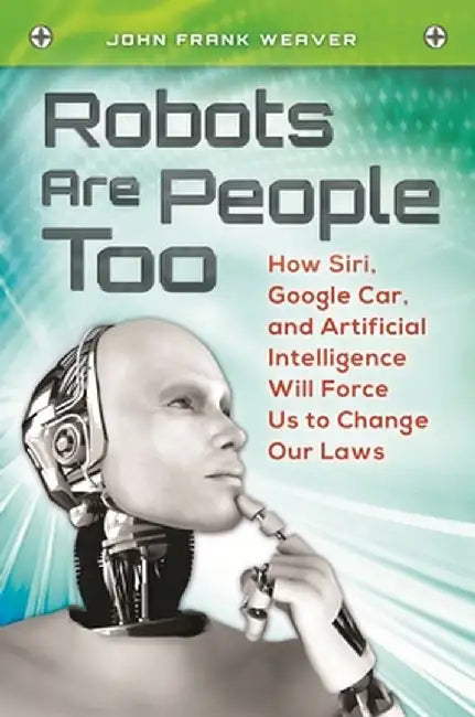 Robots Are People Too: How Siri, Google Car, and Artificial Intelligence Will Force Us to Change Our Laws by John Weaver
