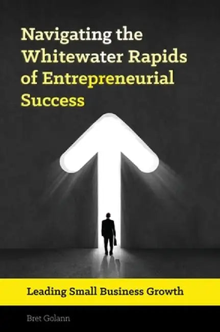 Navigating the Whitewater Rapids of Entrepreneurial Success: Leading Small Business Growth by Bret Golann