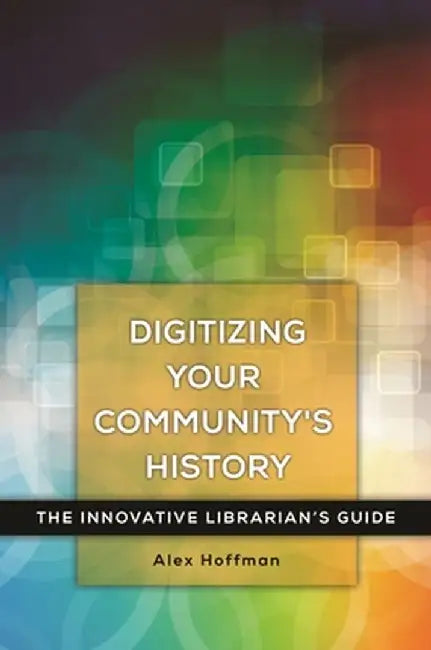 Digitizing Your Community's History: The Innovative Librarian's Guide by Alex Hoffman
