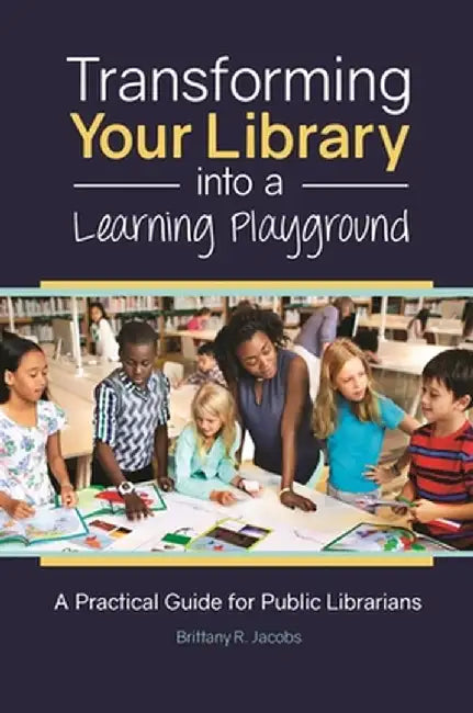 Transforming Your Library Into a Learning Playground: A Practical Guide for Public Librarians by Brittany Jacobs
