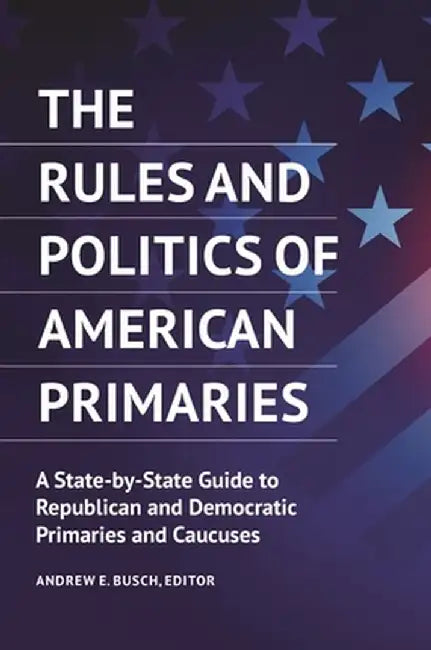 The Rules and Politics of American Primaries: A State-By-State Guide to Republican and Democratic Primaries and Caucuses by Andrew E. Busch