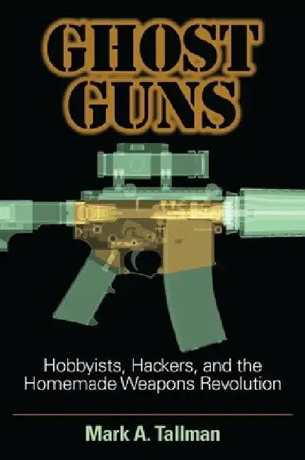 Ghost Guns: Hobbyists, Hackers, and the Homemade Weapons Revolution by Mark A. Tallman