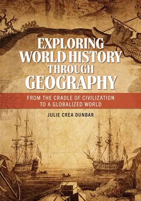 Exploring World History Through Geography: From the Cradle of Civilization to a Globalized World by Julie Crea Dunbar