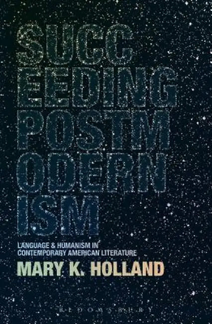 Succeeding Postmodernism: Language and Humanism in Contemporary American Literature by Mary K. Holland