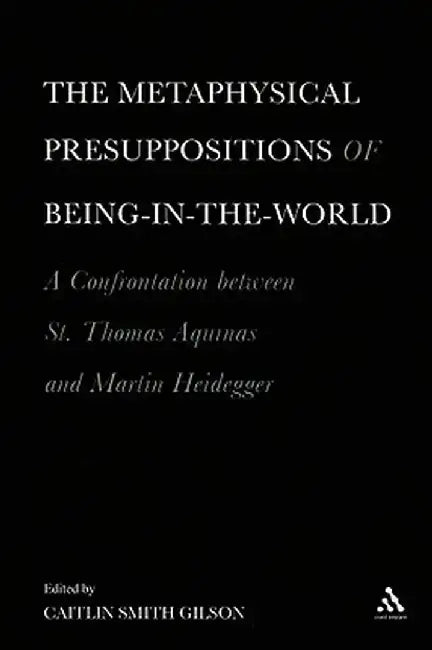 The Metaphysical Presuppositions of Being-In-The-World: A Confrontation Between St. Thomas Aquinas and Martin Heidegger by Caitlin Smith Gilson