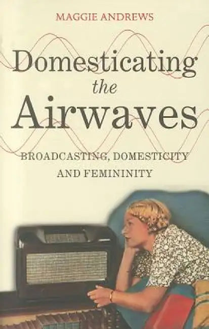 Domesticating the Airwaves: Broadcasting, Domesticity and Femininity by Maggie Andrews
