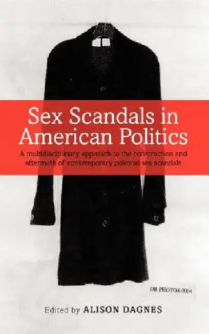 Sex Scandals in American Politics: A Multidisciplinary Approach to the Construction and Aftermath of Contemporary Political Sex Scandals by Alison Dagnes