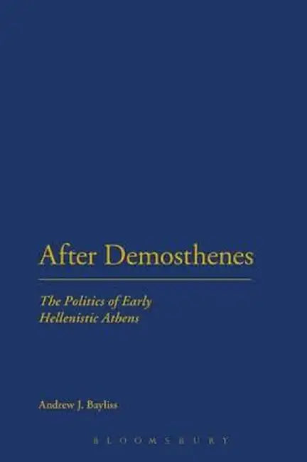 After Demosthenes: The Politics of Early Hellenistic Athens by Andrew J. Bayliss