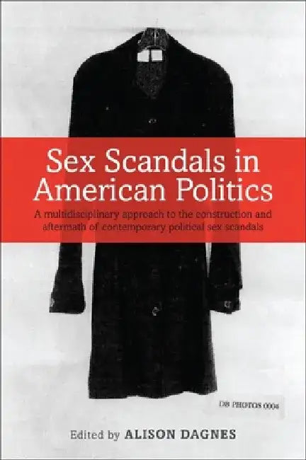 Sex Scandals in American Politics: A Multidisciplinary Approach to the Construction and Aftermath of Contemporary Political Sex Scandals by Alison Dagnes