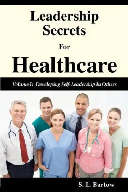 Leadership Secrets For Healthcare: Volume I: Developing Self-Leadership In Others by S. L. Bartow