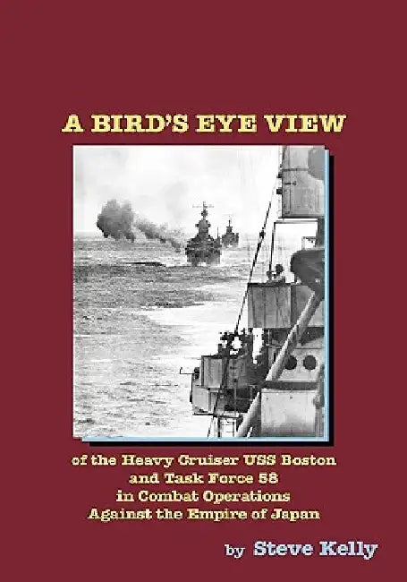 A Bird's Eye View: Of The Heavy Cruiser Uss Boston And Task Force 58 In Combat Operations Against The Empire Of Japan by Steve Kelly