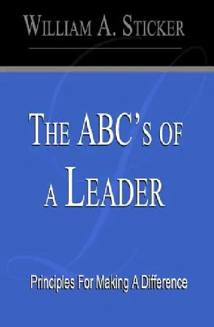 The ABC's of a Leader: Principles For Making A Difference by William A. Sticker