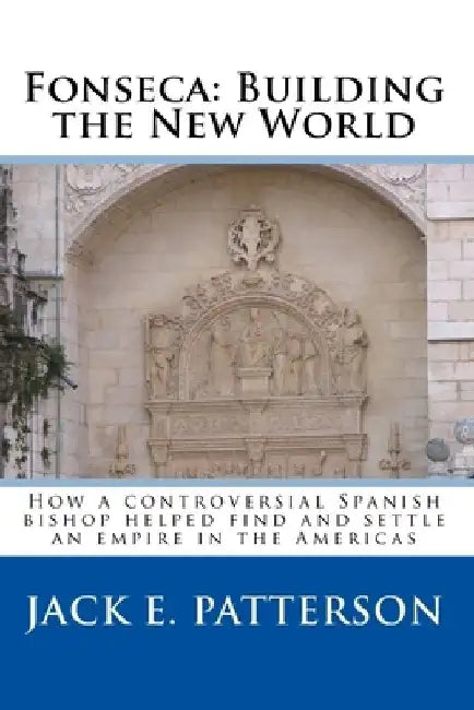 Fonseca: Building the New World: How a controversial Spanish bishop helped find and settle an empire in the Americas by Jack E. Patterson