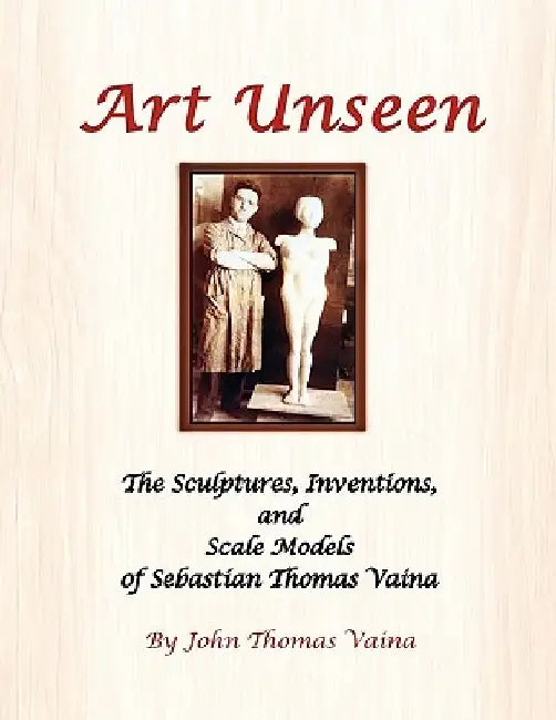 Art Unseen: The Sculptures, Inventions, and Scale Models of Sebastian Thomas Vaina by John Thomas Vaina