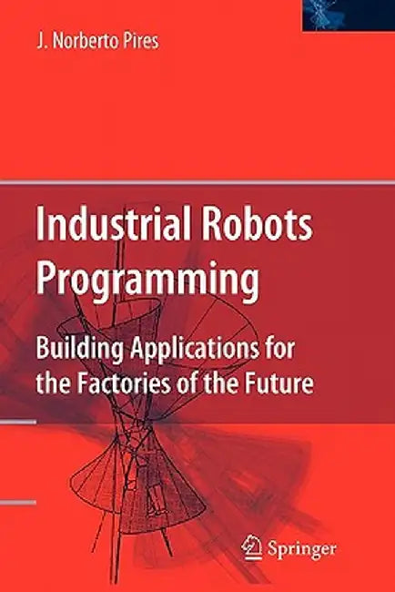 Industrial Robots Programming: Building Applications for the Factories of the Future by J. Norberto Pires