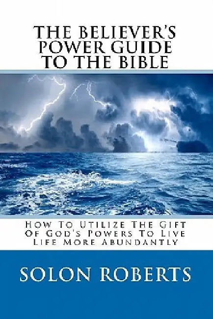 The Believer's Power Guide To The Bible: How To Utilze The Gifts Of God's Powers To Live Life More Abundantly by Solon Roberts