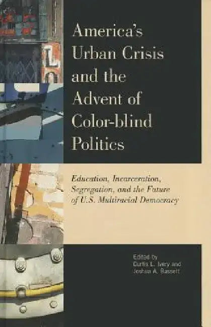 America's Urban Crisis and the Advent of Color-Blind Politics: Education, Incarceration, Segregation, and the Future of the U.S. Multiracial Democracy by Curtis L. Ivery